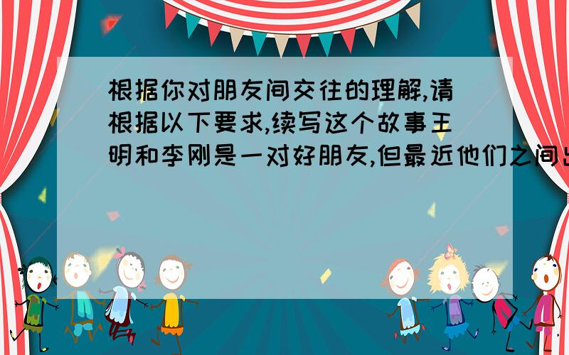 根据你对朋友间交往的理解,请根据以下要求,续写这个故事王明和李刚是一对好朋友,但最近他们之间出了一点问题.事情是这样的：一天,王明的钢笔找不到了,就拿了李刚的钢笔用,但忘了和李