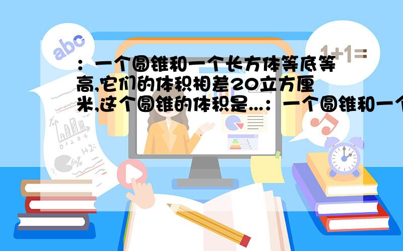 ：一个圆锥和一个长方体等底等高,它们的体积相差20立方厘米,这个圆锥的体积是...：一个圆锥和一个长方体等底等高,它们的体积相差20立方厘米,这个圆锥的体积是多少立方厘米?（最好有解