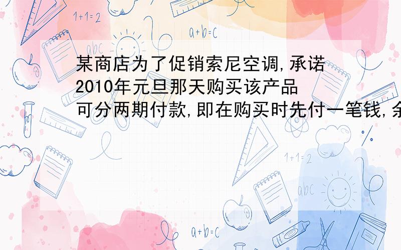 某商店为了促销索尼空调,承诺2010年元旦那天购买该产品可分两期付款,即在购买时先付一笔钱,余下部分...某商店为了促销索尼空调,承诺2010年元旦那天购买该产品可分两期付款,即在购买时先