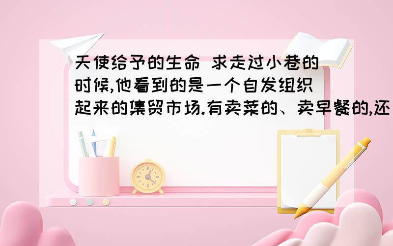 天使给予的生命 求走过小巷的时候,他看到的是一个自发组织起来的集贸市场.有卖菜的、卖早餐的,还有一些卖廉价衣服和小孩子的塑料玩具的摊位.这些摊位大多在地上放一块布,把出售的商