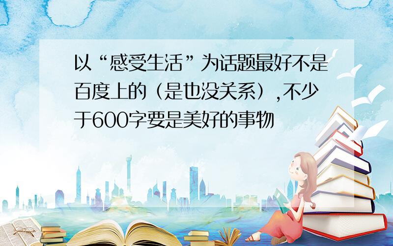 以“感受生活”为话题最好不是百度上的（是也没关系）,不少于600字要是美好的事物