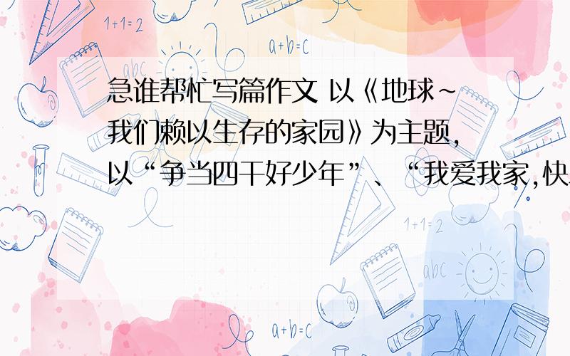 急谁帮忙写篇作文 以《地球～我们赖以生存的家园》为主题,以“争当四干好少年”、“我爱我家,快乐成长”、“给父母的一封信”、“商丘～我眼中的华商之都”、为副题写一篇文章 ,不