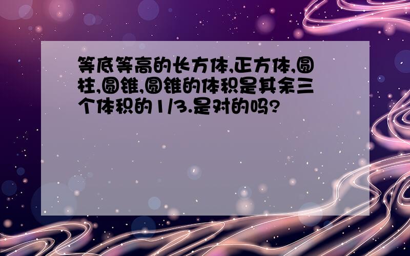 等底等高的长方体,正方体,圆柱,圆锥,圆锥的体积是其余三个体积的1/3.是对的吗?