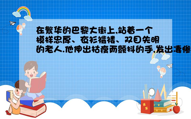 在繁华的巴黎大街上,站着一个模样忠厚、衣衫褴褛、双目失明的老人.他伸出枯瘦而颤抖的手,发出凄惨的声音,向行人乞求.老人的身上还挂着一块木板,上面写着：“我什么也看不见!”街上过