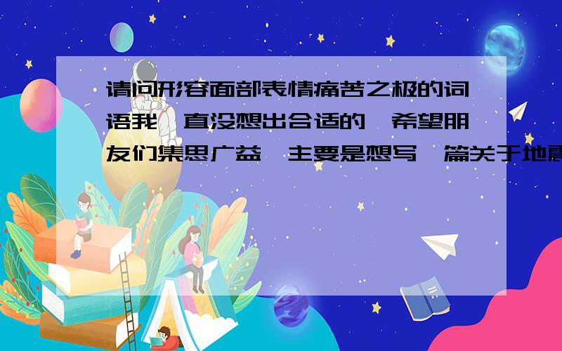 请问形容面部表情痛苦之极的词语我一直没想出合适的,希望朋友们集思广益,主要是想写一篇关于地震救灾的文章,想形容那些被救者因为身体的疼痛和失去家园的悲伤心情而表露在脸上的写