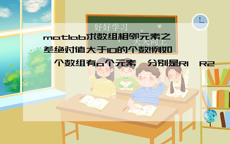 matlab求数组相邻元素之差绝对值大于10的个数!例如一个数组有a个元素,分别是R1,R2,……,R(i),……,Ra 求|R（i+1）-R（i）|>10的个数!