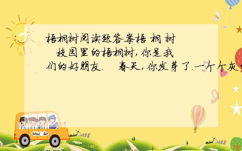 梧桐树阅读题答案梧 桐 树    校园里的梧桐树,你是我们的好朋友.    春天,你发芽了.一个个灰白色的,有细柔绒毛的芽苞,快乐地绽开在枝头,就像小弟弟微笑着睁开眼睛.    夏天,我们在你的树