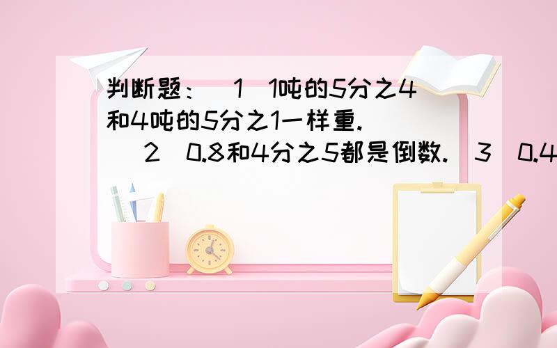 判断题：（1）1吨的5分之4和4吨的5分之1一样重.（） （2）0.8和4分之5都是倒数.（3）0.4357的倒数与0.判断题：（1）1吨的5分之4和4吨的5分之1一样重.（） （2）0.8和4分之5都是倒数.（3）0.4357的