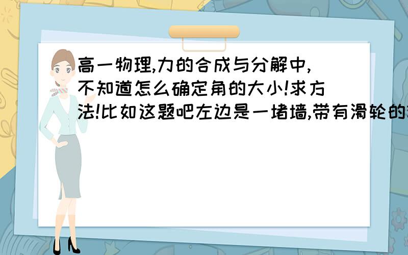 高一物理,力的合成与分解中,不知道怎么确定角的大小!求方法!比如这题吧左边是一堵墙,带有滑轮的轻杆的一端定于O点,轻杆可以绕O点上下转动.一条轻绳一端系在墙上,另一端拉着一个重G的