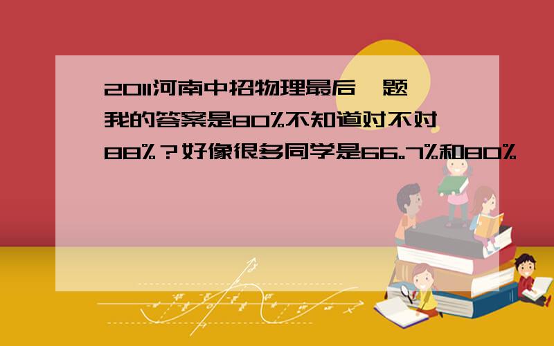 2011河南中招物理最后一题我的答案是80%不知道对不对88%？好像很多同学是66。7%和80%   那个小明（好像是，忘了） 做什么奥斯卡实验  那题依据是什么 。电磁感应现象我是郑州市的