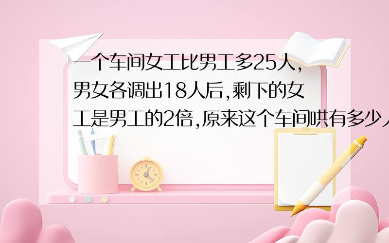 一个车间女工比男工多25人,男女各调出18人后,剩下的女工是男工的2倍,原来这个车间哄有多少人