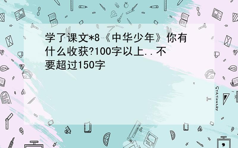 学了课文*8《中华少年》你有什么收获?100字以上..不要超过150字