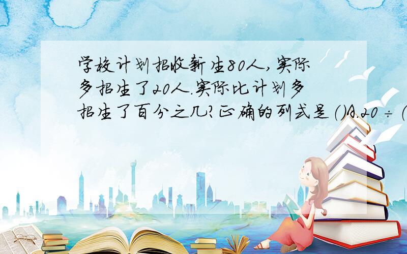 学校计划招收新生80人,实际多招生了20人.实际比计划多招生了百分之几?正确的列式是（）A.20÷（80+20） B.20÷80 C.20÷（80－20）