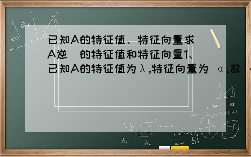 已知A的特征值、特征向量求（A逆）的特征值和特征向量1、已知A的特征值为λ,特征向量为 α.故 α是（A逆）属于1/λ的特征向量.2、已知A的特征值为λ,特征向量为 α.故α是（A的伴随矩阵）属