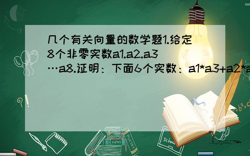 几个有关向量的数学题1.给定8个非零实数a1.a2.a3…a8.证明：下面6个实数：a1*a3+a2*a4.a1*a5+a2*a6.a1*a7+a2*a8.a3*a5+a4*a6.a3*a7+a4*a8.a5*a7+a6*a8.中,至少有一个数为非负实数.2.证明：从任意4个不同实数中可