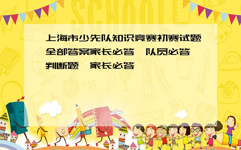 上海市少先队知识竞赛初赛试题全部答案家长必答,队员必答,判断题,家长必答,