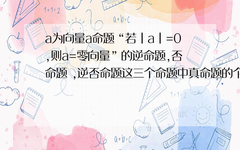 a为向量a命题“若|a|=0,则a=零向量”的逆命题,否命题 ,逆否命题这三个命题中真命题的个数、有几个、