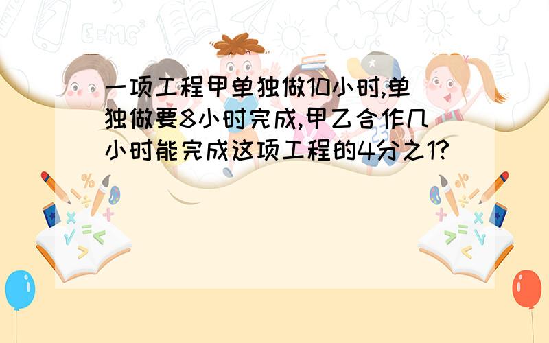 一项工程甲单独做10小时,单独做要8小时完成,甲乙合作几小时能完成这项工程的4分之1?