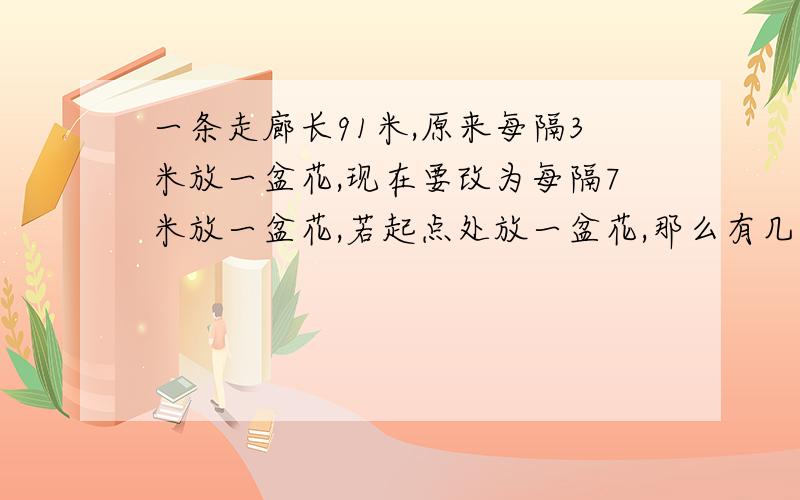 一条走廊长91米,原来每隔3米放一盆花,现在要改为每隔7米放一盆花,若起点处放一盆花,那么有几盆花在原地%D%A不清楚吗?