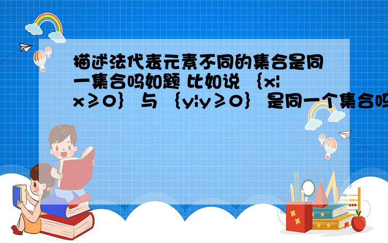 描述法代表元素不同的集合是同一集合吗如题 比如说 ｛x|x≥0｝ 与 ｛y|y≥0｝ 是同一个集合吗?注意 此处不是问的相等不相等.问的是 是否是同一个集合.