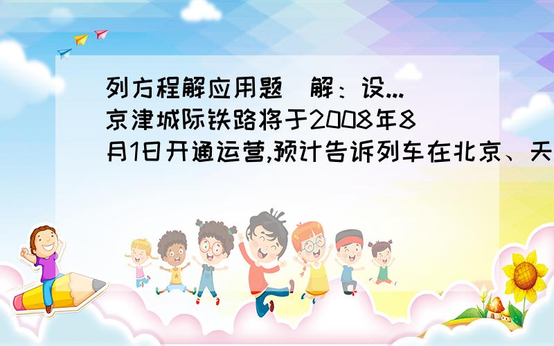 列方程解应用题（解：设...京津城际铁路将于2008年8月1日开通运营,预计告诉列车在北京、天津间单程直达运行时间为30分钟.某此试车时,实验列车由北京到天津的行驶时间比预计时间多用了6