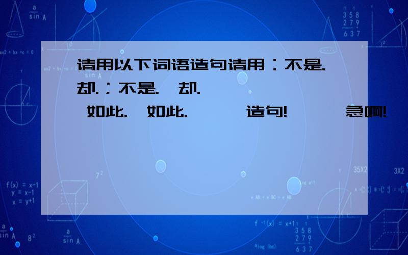 请用以下词语造句请用：不是.却.；不是.,却.      如此.,如此.      造句!      急啊!