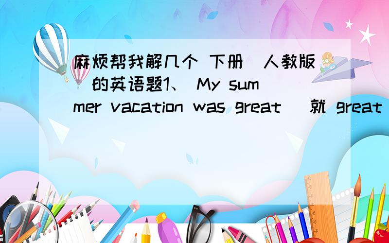 麻烦帮我解几个 下册（人教版）的英语题1、 My summer vacation was great (就 great 提问）＿＿＿was＿＿＿summer vacation 2、 We went to the beach last Sunday.(就went to the beach提问）＿＿＿ ＿＿＿ ＿＿＿ you