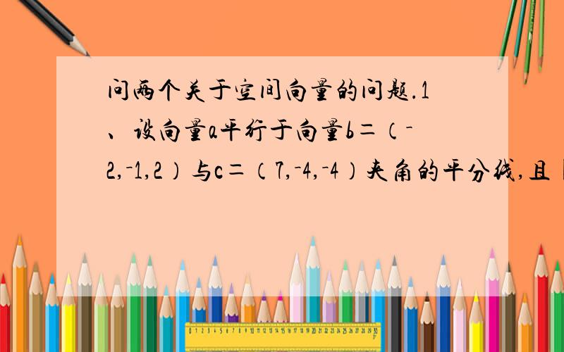 问两个关于空间向量的问题.1、设向量a平行于向量b＝（－2,－1,2）与c＝（7,－4,－4）夹角的平分线,且||a||＝6倍根号6,求a.2、已知向径OM＝2i+2j+5k,从点P（1,2,1）向直线OM作垂线PQ（Q为垂足）,求