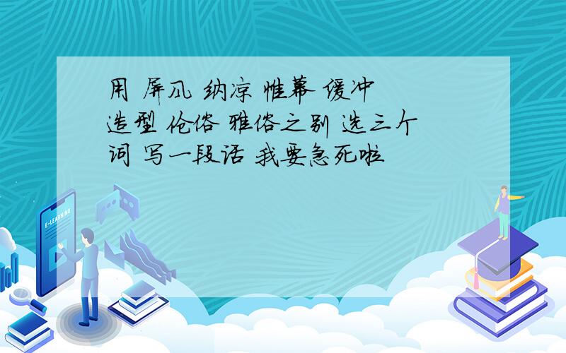 用 屏风 纳凉 帷幕 缓冲 造型 伧俗 雅俗之别 选三个词 写一段话 我要急死啦