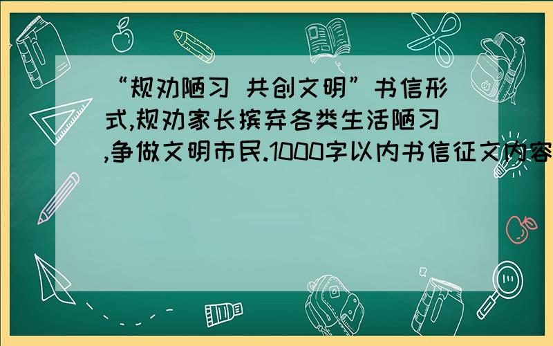 “规劝陋习 共创文明”书信形式,规劝家长摈弃各类生活陋习,争做文明市民.1000字以内书信征文内容要具体、真实,观点正确,中心突出,要写出真情实感,严禁抄袭.要求语言通顺、层次清楚、并