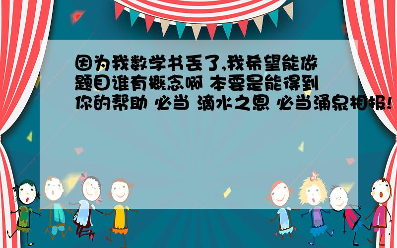 因为我数学书丢了,我希望能做题目谁有概念啊 本要是能得到你的帮助 必当 滴水之恩 必当涌泉相报!