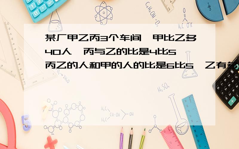 某厂甲乙丙3个车间,甲比乙多40人,丙与乙的比是4比5,丙乙的人和甲的人的比是6比5,乙有多少人