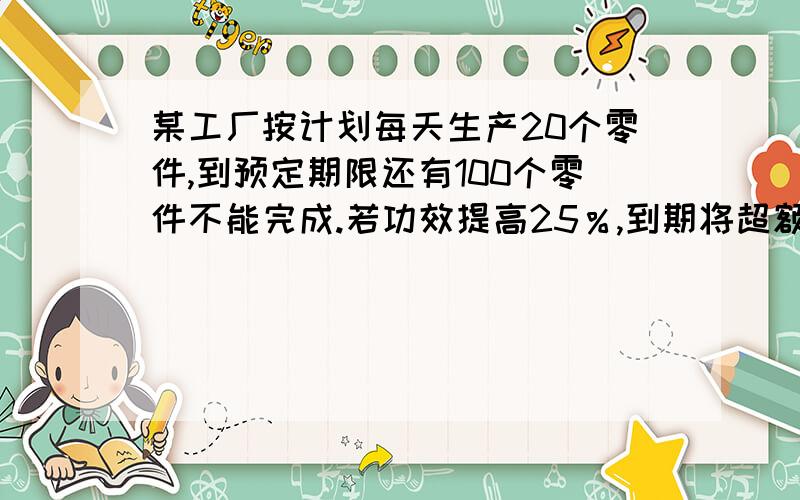 某工厂按计划每天生产20个零件,到预定期限还有100个零件不能完成.若功效提高25％,到期将超额完成50个.此工厂原计划生产零件多少个?预定期限是多少天?