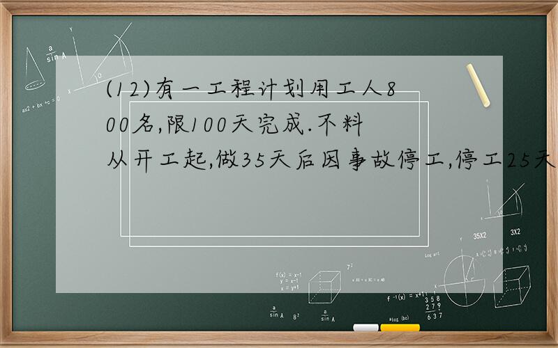 (12)有一工程计划用工人800名,限100天完成.不料从开工起,做35天后因事故停工,停工25天后继续开工,如果要在限期内完工,应增加工人多少名?