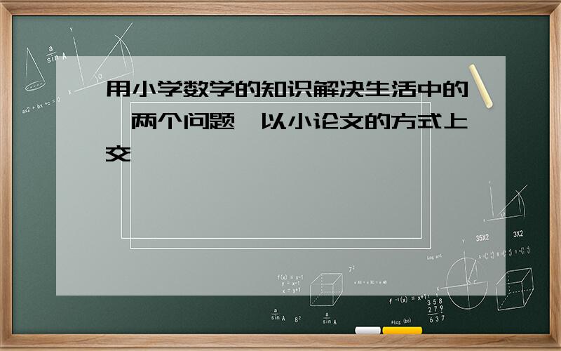 用小学数学的知识解决生活中的一两个问题,以小论文的方式上交