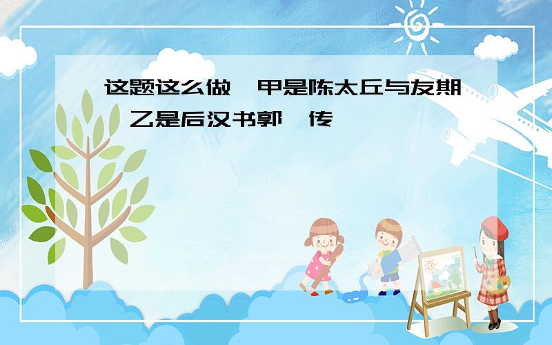 这题这么做,甲是陈太丘与友期,乙是后汉书郭伋传