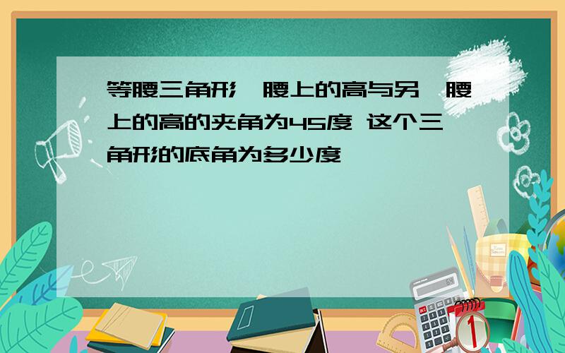 等腰三角形一腰上的高与另一腰上的高的夹角为45度 这个三角形的底角为多少度