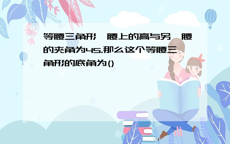 等腰三角形一腰上的高与另一腰的夹角为45.那么这个等腰三角形的底角为()