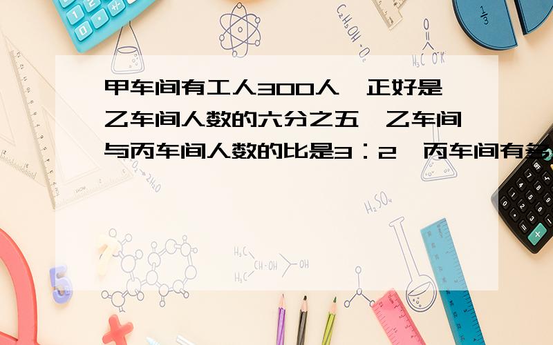 甲车间有工人300人,正好是乙车间人数的六分之五,乙车间与丙车间人数的比是3：2,丙车间有多少人