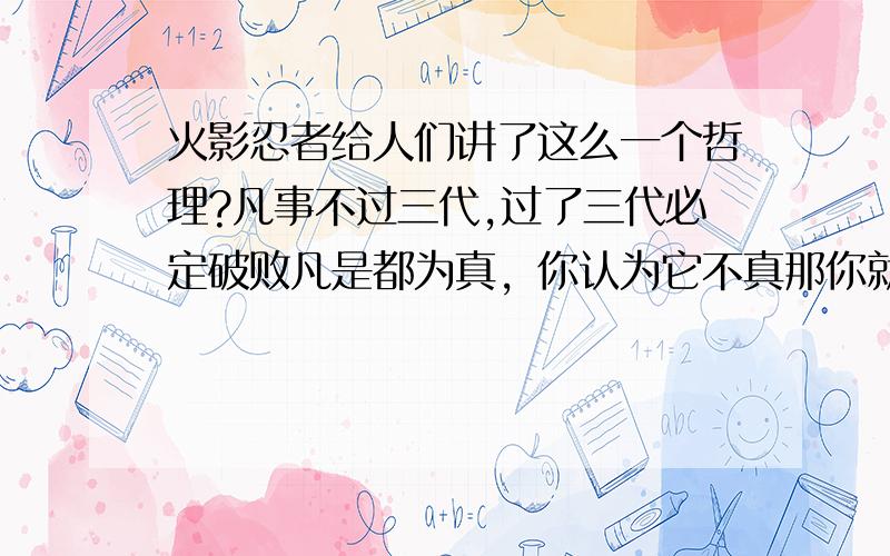 火影忍者给人们讲了这么一个哲理?凡事不过三代,过了三代必定破败凡是都为真，你认为它不真那你就已经陷进去了 .2楼是脑残 .3楼我喜欢 .宇智波族又不是挂火影之名.5楼是脑残，是中国人