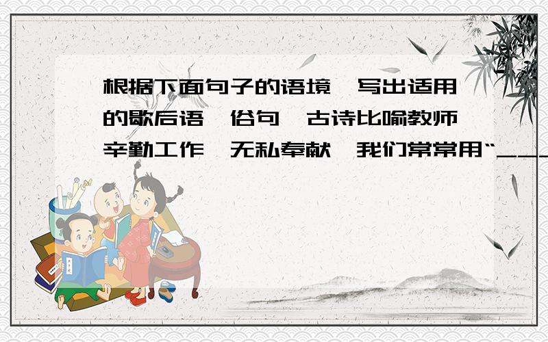 根据下面句子的语境,写出适用的歇后语、俗句、古诗比喻教师辛勤工作,无私奉献,我们常常用“___________________”来表达.妈妈经常用“__________________________”来教育我必须学会吃苦.