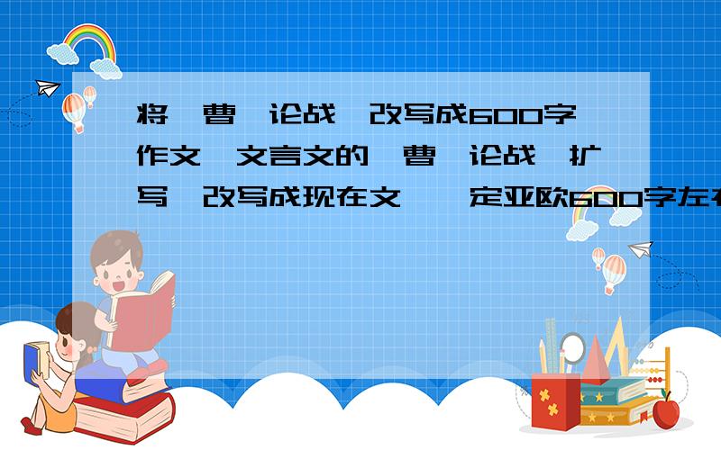 将《曹刿论战》改写成600字作文,文言文的《曹刿论战》扩写、改写成现在文,一定亚欧600字左右,