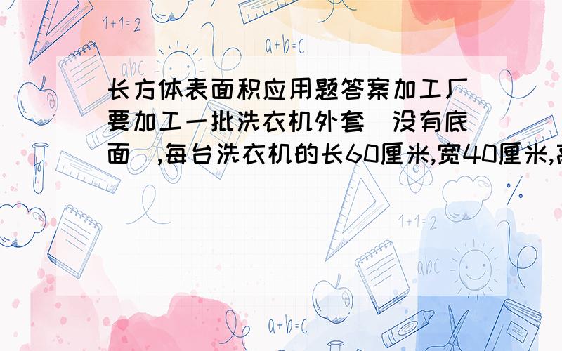 长方体表面积应用题答案加工厂要加工一批洗衣机外套（没有底面）,每台洗衣机的长60厘米,宽40厘米,高80厘米,做1250个机套至少用布多少平方米?