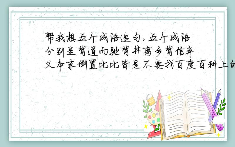 帮我想五个成语造句,五个成语分别是背道而驰背井离乡背信弃义本末倒置比比皆是不要找百度百科上的，我要通俗易懂的造句，今天给我，- 明天就要用了。