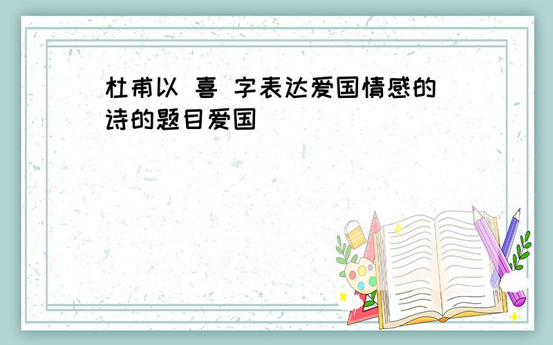 杜甫以 喜 字表达爱国情感的诗的题目爱国