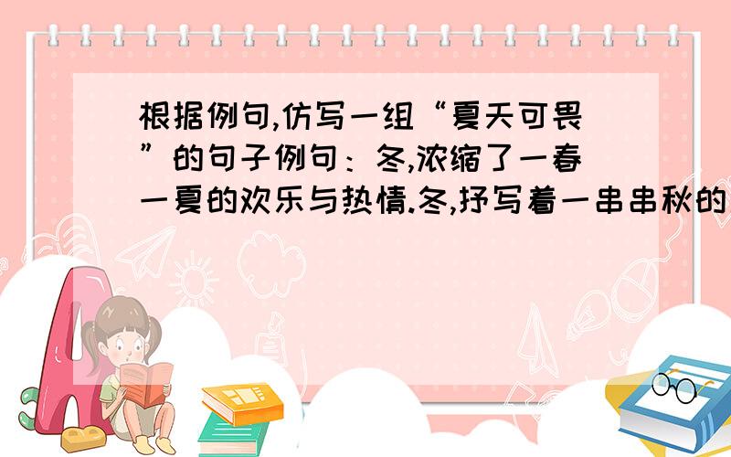 根据例句,仿写一组“夏天可畏”的句子例句：冬,浓缩了一春一夏的欢乐与热情.冬,抒写着一串串秋的盈盈豪情