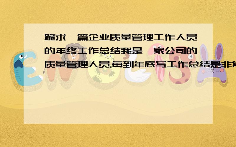 跪求一篇企业质量管理工作人员的年终工作总结我是一家公司的质量管理人员.每到年底写工作总结是非常头痛的一件事情,请各位神仙给指指明路,或者有现成的也行,