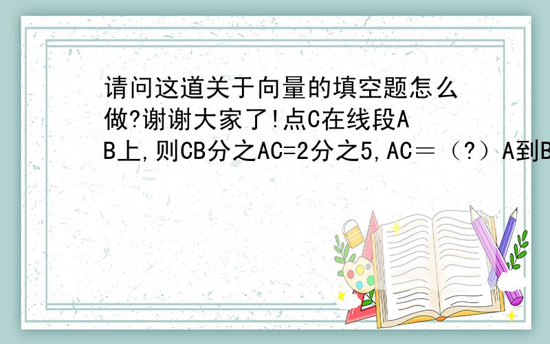 请问这道关于向量的填空题怎么做?谢谢大家了!点C在线段AB上,则CB分之AC=2分之5,AC＝（?）A到B,B到C=(?)A到B.