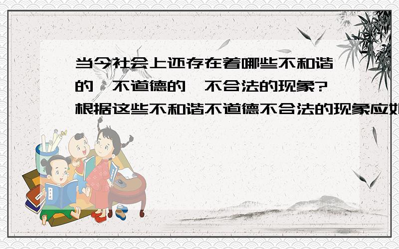 当今社会上还存在着哪些不和谐的,不道德的,不合法的现象?根据这些不和谐不道德不合法的现象应如何做?