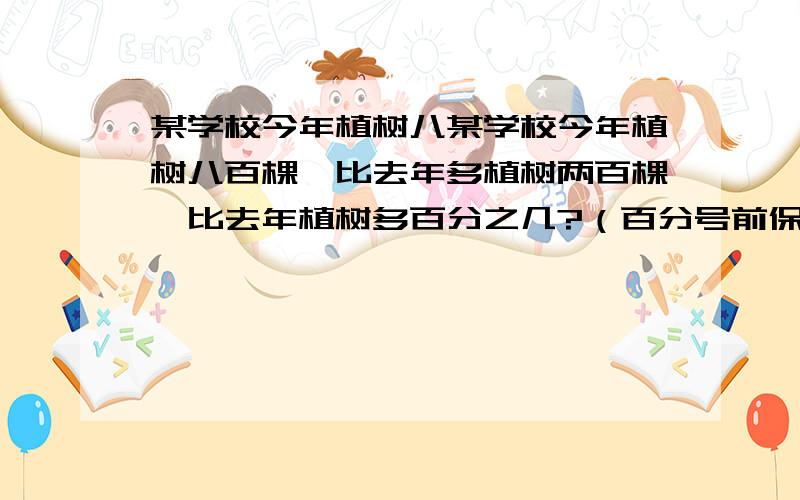 某学校今年植树八某学校今年植树八百棵,比去年多植树两百棵,比去年植树多百分之几?（百分号前保留一位小数）